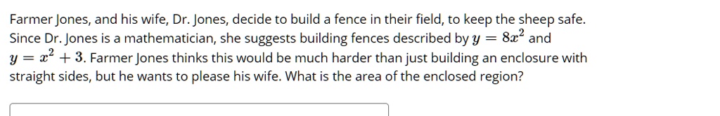 Farmer Jones, and his wife, Dr. Jones, decide to build a fence in their field, to keep the sheep safe. Since Dr. Jones is a mathematician, she suggests building fences described by y = 8x^2 and y = x^2 + 3. Farmer Jones thinks this would be much harder than just building an enclosure with straight sides, but he wants to please his wife. What is the area of the enclosed region?