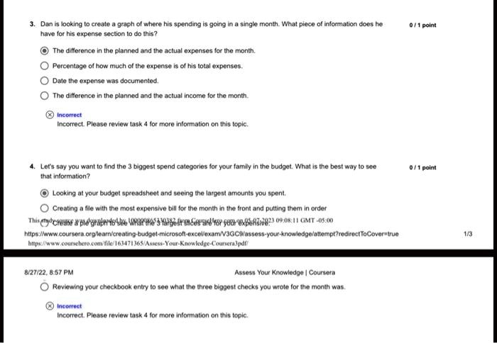3. Dan is looking to create a graph of where his spending is going in a single month. What piece of information does he
have for his expense section to do this?
The difference in the planned and the actual expenses for the month.
Percentage of how much of the expense is of his total expenses.
Date the expense was documented.
The difference in the planned and the actual income for the month.
X Incorrect
Incorrect. Please review task 4 for more information on this topic.
4. Let's say you want to find the 3 biggest spend categories for your family in the budget. What is the best way to see
that information?
Looking at your budget spreadsheet and seeing the largest amounts you spent.
Creating a file with the most expensive bill for the month in the front and putting them in order
This create a pie graph to see what the 3 largest from Coursera are for your expense
https://www.coursera.org/learn/creating-budget-microsoft-excel/exam/V3GC9/assess-your-knowledge/attempt?redirectToCover=true
https://www.coursehero.com/file/163471365/Assess-Your-Knowledge-Coursera3pdf/
8/27/22, 8:57 PM
Assess Your Knowledge | Coursera
Reviewing your checkbook entry to see what the three biggest checks you wrote for the month was.
Incorrect
Incorrect. Please review task 4 for more information on this topic.
0/1 point
0/1 point
1/3