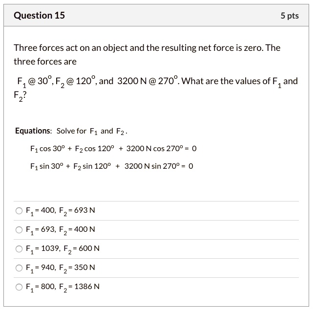 Three forces act on an object and the resulting net force is zero. The
three forces are
F1 @ 30°, F2 @ 120°, and 3200 N @ 270°. What are the values of F1 and
F2?
Equations: Solve for F1 and F2.
F1 cos 30° + F2 cos 120° + 3200 N cos 270° = 0
F1 sin 30° + F2 sin 120° + 3200 N sin 270° = 0
F1 = 400, F2 = 693 N
F1 = 693, F2 = 400 N
F1 = 1039, F2 = 600 N
F1 = 940, F2 = 350 N
F1 = 800, F2 = 1386 N