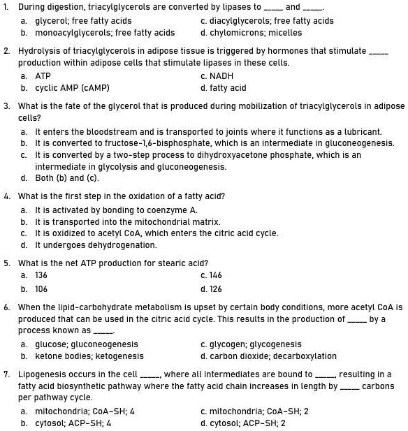 1. During digestion, triacylglycerols are converted by lipases to  and . a. glycerol; free fatty acids c. diacylglycerols; free fatty acids b. monoacylglycerols; free fatty acids d. chylomicrons; micelles 2. Hydrolysis of triacylglycerols in adipose tissue is triggered by hormones that stimulate  production within adipose cells that stimulate lipases in these cells. a. ATP c. NADH b. cyclic AMP (cAMP) d. fatty acid 3. What is the fate of the glycerol that is produced during mobilization of triacylglycerols in adipose cells? a. It enters the bloodstream and is transported to joints where it functions as a lubricant. b. It is converted to fructose-1,6-bisphosphate, which is an intermediate in gluconeogenesis. c. It is converted by a two-step process to dihydroxyacetone phosphate, which is an intermediate in glycolysis and gluconeogenesis. d. Both (b) and (c). 4. What is the first step in the oxidation of a fatty acid? a. It is activated by bonding to coenzyme A. b. It is transported into the mitochondrial matrix. c. It is oxidized to acetyl CoA, which enters the citric acid cycle. d. It undergoes dehydrogenation. 5. What is the net ATP production for stearic acid? a. 136 c. 146 b. 106 d. 126 6. When the lipid-carbohydrate metabolism is upset by certain body conditions, more acetyl CoA is produced that can be used in the citric acid cycle. This results in the production of  by a process known as . a. glucose; gluconeogenesis c. glycogen; glycogenesis b. ketone bodies; ketogenesis d. carbon dioxide; decarboxylation 7. Lipogenesis occurs in the cell , where all intermediates are bound to , resulting in a fatty acid biosynthetic pathway where the fatty acid chain increases in length by  carbons per pathway cycle. a. mitochondria; CoA-SH; 4 c. mitochondria; CoA-SH; 2 b. cytosol; ACP-SH; 4 d. cytosol; ACP-SH; 2