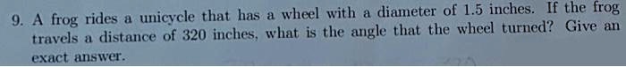 9. A frog rides a unicycle that has a wheel with a diameter of 1.5 inches. If the frog travels a distance of 320 inches, what is the angle that the wheel turned? Give an exact answer.