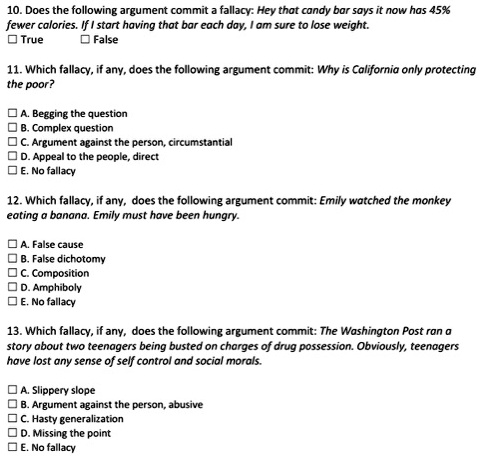 10. Does the following argument commit a fallacy: Hey that candy bar says it now has 45% fewer calories. If I start having that bar each day, I am sure to lose weight.
True False
11. Which fallacy, if any, does the following argument commit: Why is California only protecting the poor?
A. Begging the question
B. Complex question
C. Argument against the person, circumstantial
D. Appeal to the people, direct
E. No fallacy
12. Which fallacy, if any, does the following argument commit: Emily watched the monkey eating a banana. Emily must have been hungry.
A. False cause
B. False dichotomy
C. Composition
D. Amphiboly
E. No fallacy
13. Which fallacy, if any, does the following argument commit: The Washington Post ran a story about two teenagers being busted on charges of drug possession. Obviously, teenagers have lost any sense of self control and social morals.
A. Slippery slope
B. Argument against the person, abusive
C. Hasty generalization
D. Missing the point
E. No fallacy