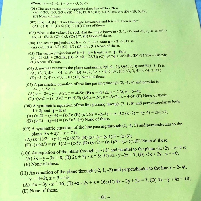 Given: a = <3, -2, 1>, b = <-5, 3, -3>. (01) The unit vector in the opposite direction of 3a - 2b is (A) <-2/3, -1/3, 2/3>; (B) <-19, 12, 9>; (C) <-4/5, 3/5, 0>; (D) <19, 0, 9>; (E) None of these. (02) If |a| = 4, |b| = 3 and the angle between a and b is ?/3, then a · b = (A) 3; (B) -6; (C) 6; (D) -3; (E) None of these. (03) What is the value of x such that the angle between <2, 1, -1> and <1, x, 0> is 30°? (A) -1; (B) 2; (C) -1/5; (D) 1/7; (E) None of these. (04) The scalar projection of b = <2, 3, -3> onto a = <2, -2, 1> is (A) -5/3; (B) -7/3; (C) -6/3; (D) 5/3; (E) None of these. (05) The vector projection of b = i - j + k onto a = 3j - 4k is (A) -21/25j + 28/25k; (B) -21/5i - 28/5j; (C) -3/25j + -4/25k; (D) -21/25i - 28/25k; (E) None of these. (06) A normal vector to the plane containing P(0, 0, -3), Q(4, 2, 0) and R(3, 3, 1) is (A) <3, 3, 4> · <4, 2, 3>; (B) <4, 2, 3> · <1, 0, 0>; (C) <3, 3, 4> x <4, 2, 3>; (D) <3, 3, 4> x <0, 1, 0>; (E) None of these. (07) A parametric equation of the line passing through (2, -3, 4) and parallel to <-1, 2, 5> is (A) x = -2+t, y = 3-2t, z = -4-5t; (B) x = -1+2t, y = 2-3t, z = 5+4t; (C) -(x-2) = (y+3)/2 = (z-4)/5; (D) x = 2-t, y = -3+2t, z = 4-5t; (E) None of these.. (08) A symmetric equation of the line passing through (2, 1, 0) and perpendicular to both i + 2j and -j + k is (A) (x-2) = (y+4) = (z-2); (B) (x-2)/2 = -(y-1) = -z; (C) (x+2) = -(y-4) = (z-2)/2; (D) (x-2) = (y+4) = (z-2)/2; (E) None of these. (09) A symmetric equation of the line passing through (2, -1, 5) and perpendicular to the plane -3x + 2y + z = 7 is (A) (x+1)/2 = (y-1) =(z+6)/3; (B) (x+1) = (y-1)/3 = (z+6); (C) -(x-2)/3 = (y+1)/2 = (z-5); (D) (x+2) = (y-1)/3 = (z+5); (E) None of these. (10) An equation of the plane through (1,-1,1) and parallel to the plane -3x+2y - z = 5 is (A) 3x - y - 3z = 8; (B) 2x + 3y - z = 5; (C) 3x - y -2z = 7; (D) -3x + 2y - z = - 6; (E) None of these. (11) An equation of the plane through (-2, 1, -5) and perpendicular to the line x = 2- 4t, y = 1+3t, z = 3 - t is (A) -4x + 3y - z = 16; (B) 4x - 2y + z = 16; (C) 4x - 3y + 2z = 7; (D) 3x - y + 4z = 10; (E) None of these.