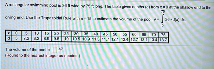 A rectangular swimming pool is 36 ft wide by 75 ft long. The table gives depths (d) from x = 0 at the shallow end to the diving end. Use the Trapezoidal Rule with n = 15 to estimate the volume of the pool, V = ?(0 to 75) 36 ? d(x) dx.

x | 0 | 5 | 10 | 15 | 20 | 25 | 30 | 35 | 40 | 45 | 50 | 55 | 60 | 65 | 70 | 75
d | 5 | 7.2 | 8.2 | 8.9 | 9.5 | 10 | 10.5 | 10.9 | 11.3 | 11.7 | 12.1 | 12.4 | 12.7 | 13.1 | 13.4 | 13.7

The volume of the pool is [] ft3.
(Round to the nearest integer as needed.)