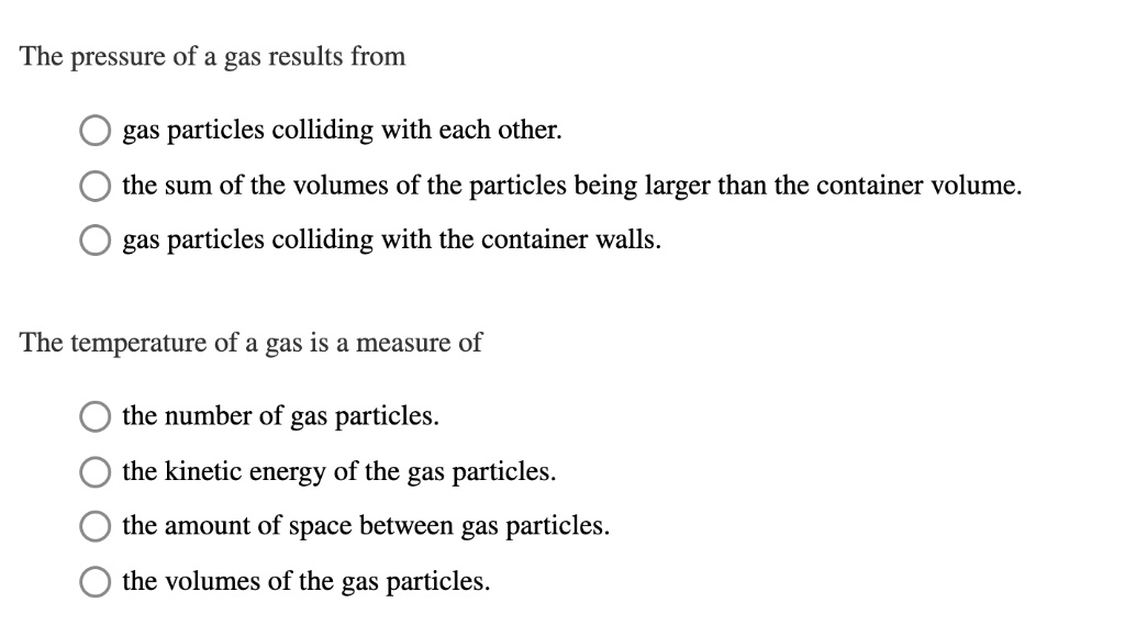 The pressure of a gas results from
gas particles colliding with each other.
the sum of the volumes of the particles being larger than the container volume.
gas particles colliding with the container walls.
The temperature of a gas is a measure of
the number of gas particles.
the kinetic energy of the gas particles.
the amount of space between gas particles.
the volumes of the gas particles.