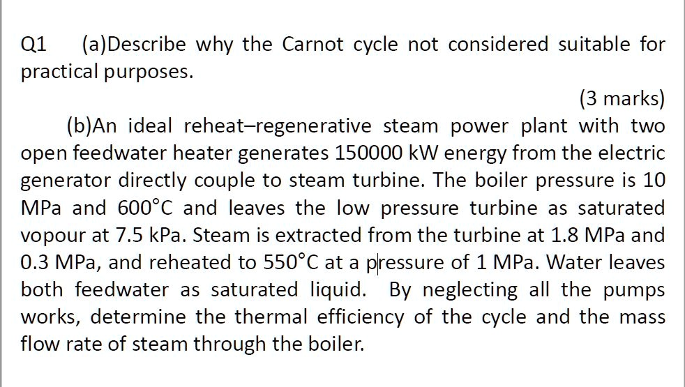 Q1 (a)Describe why the Carnot cycle not considered suitable for practical purposes.
(b)An ideal reheat–regenerative steam power plant with two open feedwater heater generates 150000 kW energy from the electric generator directly couple to steam turbine. The boiler pressure is 10 MPa and 600°C and leaves the low pressure turbine as saturated vopour at 7.5 kPa. Steam is extracted from the turbine at 1.8 MPa and 0.3 MPa, and reheated to 550°C at a pressure of 1 MPa. Water leaves both feedwater as saturated liquid. By neglecting all the pumps works, determine the thermal efficiency of the cycle and the mass flow rate of steam through the boiler.