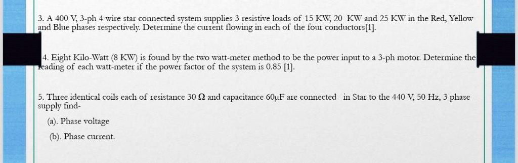 3. A 400 V, 3-ph 4 wire star connected system supplies 3 resistive loads of 15 KW, 20 KW and 25 KW in the Red, Yellow and Blue phases respectively. Determine the current flowing in each of the four conductors[1].

4. Eight Kilo-Watt (8 KW) is found by the two watt-meter method to be the power input to a 3-ph motor. Determine the reading of each watt-meter if the power factor of the system is 0.85 [1].

5. Three identical coils each of resistance 30 ? and capacitance 60