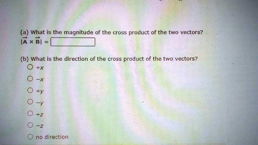 (a) What is the magnitude of the cross product of the two vectors?
|A × B| =
(b) What is the direction of the cross product of the two vectors?
+x
-x
+y
-y
+z
-z
no direction