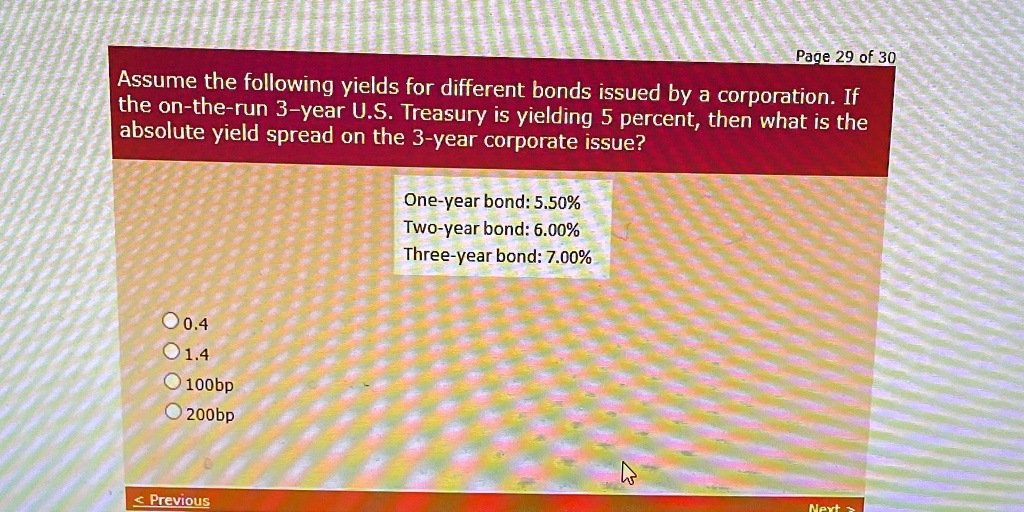 Assume the following yields for different bonds issued by a corporation. If the on-the-run 3-year U.S. Treasury is yielding 5 percent, then what is the absolute yield spread on the 3-year corporate issue?
One-year bond: 5.50%
Two-year bond: 6.00%
Three-year bond: 7.00%
0.4
1.4
100bp
200bp