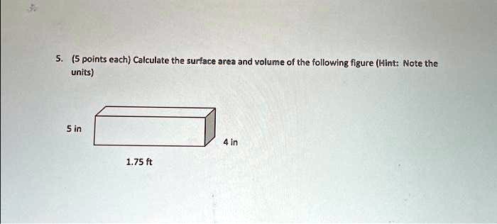 5. (5 points each) Calculate the surface area and volume of the following figure (Hint: Note the units)
5 in
4 in
1.75 ft