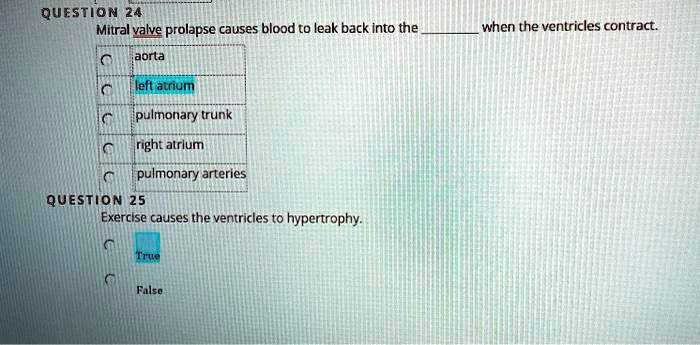 QUESTION 24
Mitral valve prolapse causes blood to leak back into the  when the ventricles contract.
aorta
left atrium
pulmonary trunk
right atrium
pulmonary arteries
QUESTION 25
Exercise causes the ventricles to hypertrophy.
True
False