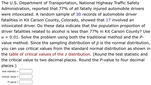 The U.S. Department of Transportation, National Highway Traffic Safety Administration, reported that 77% of all fatally injured automobile drivers were intoxicated. A random sample of 30 records of automobile driver fatalities in Kit Carson County, Colorado, showed that 17 involved an intoxicated driver. Do these data indicate that the population proportion of driver fatalities related to alcohol is less than 77% in Kit Carson County? Use ?? = 0.01. Solve the problem using both the traditional method and the P-value method. Since the sampling distribution of p? is the normal distribution, you can use critical values from the standard normal distribution as shown in the table of critical values of the z distribution. (Round the test statistic and the critical value to two decimal places. Round the P-value to four decimal places.)
test statistic =
critical value =
P-value =