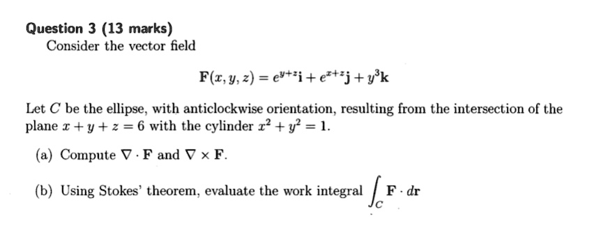 Consider the vector field
F(x, y, z) = e^y+zi + e^x+zj + y^3k
Let C be the ellipse, with anticlockwise orientation, resulting from the intersection of the plane x + y + z = 6 with the cylinder x^2 + y^2 = 1.
(a) Compute ? · F and ? × F.
(b) Using Stokes' theorem, evaluate the work integral ?C F · dr