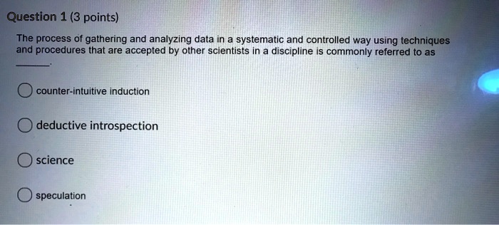 Question 1 (3 points)
The process of gathering and analyzing data in a systematic and controlled way using techniques and procedures that are accepted by other scientists in a discipline is commonly referred to as .

counter-intuitive induction
deductive introspection
science
speculation