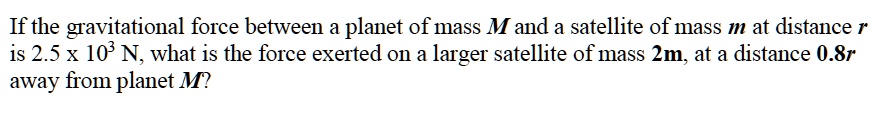 If the gravitational force between a planet of mass M and a satellite of mass m at distance r is 2.5 x 10^3 N, what is the force exerted on a larger satellite of mass 2m, at a distance 0.8r away from planet M?
