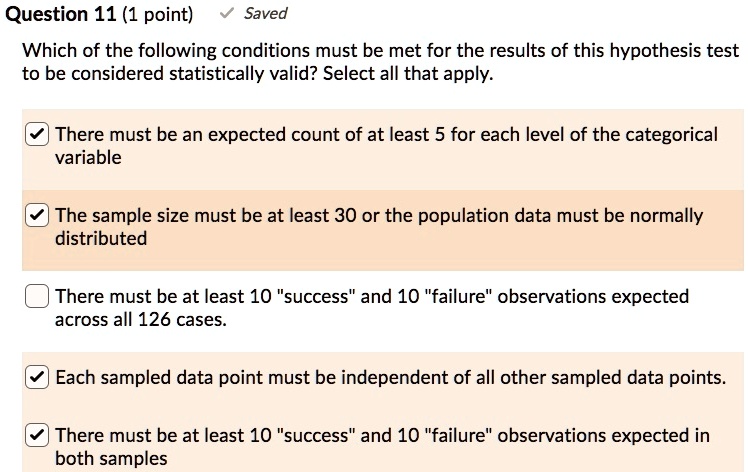 Which of the following conditions must be met for the results of this hypothesis test to be considered statistically valid? Select all that apply.

There must be an expected count of at least 5 for each level of the categorical variable
The sample size must be at least 30 or the population data must be normally distributed
There must be at least 10 "success" and 10 "failure" observations expected across all 126 cases.
Each sampled data point must be independent of all other sampled data points.
There must be at least 10 "success" and 10 "failure" observations expected in both samples