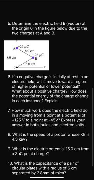 5. Determine the electric field E (vector) at the origin O in the figure below due to the two charges at A and B.

+26 ?C      8.0 cm      -26 ?C

8.0 cm

6. If a negative charge is initially at rest in an electric field, will it move toward a region of higher potential or lower potential? What about a positive charge? How does the potential energy of the charge change in each instance? Explain.

7. How much work does the electric field do in moving from a point at a potential of +125 V to a point at -45 V? Express your answer in both joules and electron volts.

8. What is the speed of a proton whose KE is 4.3 keV?

9. What is the electric potential 15.0 cm from a 3 ?C point charge?

10. What is the capacitance of a pair of circular plates with a radius of 5 cm separated by 2.8 mm of mica?