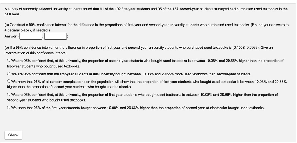 A survey of randomly selected university students found that 91 of the 102 first-year students and 95 of the 137 second-year students surveyed had purchased used textbooks in the past year.

(a) Construct a 90% confidence interval for the difference in the proportions of first-year and second-year university students who purchased used textbooks. (Round your answers to 4 decimal places, if needed.)
Answer: ( , )

(b) If a 95% confidence interval for the difference in proportion of first-year and second-year university students who purchased used textbooks is (0.1008, 0.2966). Give an interpretation of this confidence interval.

We are 95% confident that, at this university, the proportion of second-year students who bought used textbooks is between 10.08% and 29.66% higher than the proportion of first-year students who bought used textbooks.

We are 95% confident that the first-year students at this university bought between 10.08% and 29.66% more used textbooks than second-year students.

We know that 95% of all random samples done on the population will show that the proportion of first-year students who bought used textbooks is between 10.08% and 29.66% higher than the proportion of second-year students who bought used textbooks.

We are 95% confident that, at this university, the proportion of first-year students who bought used textbooks is between 10.08% and 29.66% higher than the proportion of second-year students who bought used textbooks.

We know that 95% of the first-year students bought between 10.08% and 29.66% higher than the proportion of second-year students who bought used textbooks.

Check