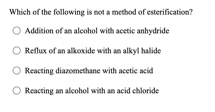 Which of the following is not a method of esterification?
Addition of an alcohol with acetic anhydride
Reflux of an alkoxide with an alkyl halide
Reacting diazomethane with acetic acid
Reacting an alcohol with an acid chloride