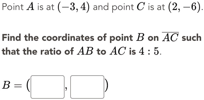 Point A is at (-3, 4) and point C is at (2, -6).
Find the coordinates of point B on AC such that the ratio of AB to AC is 4 : 5.
B = ( , )