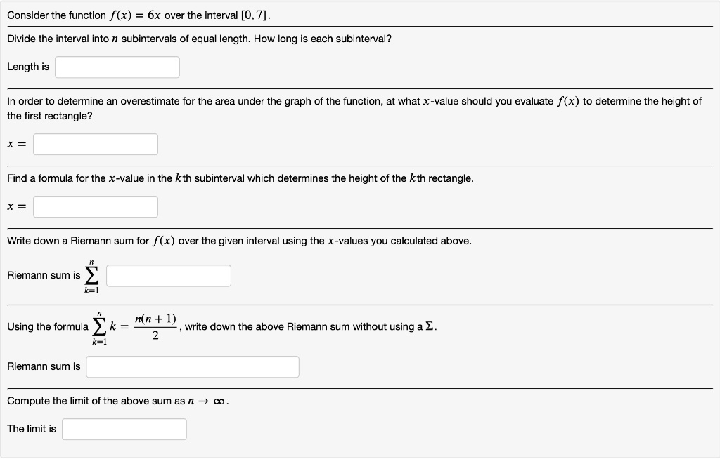 Consider the function f(x) = 6x over the interval [0, 7].
Divide the interval into n subintervals of equal length. How long is each subinterval?
Length is 
In order to determine an overestimate for the area under the graph of the function, at what x-value should you evaluate f(x) to determine the height of
the first rectangle?
x = 
Find a formula for the x-value in the kth subinterval which determines the height of the kth rectangle.
x = 
Write down a Riemann sum for f(x) over the given interval using the x-values you calculated above.
Riemann sum is sumk=1^n
Using the formula sumk=1^n k = fracn(n+1)2, write down the above Riemann sum without using a sum.
Riemann sum is 
Compute the limit of the above sum as n 	o infty.
The limit is