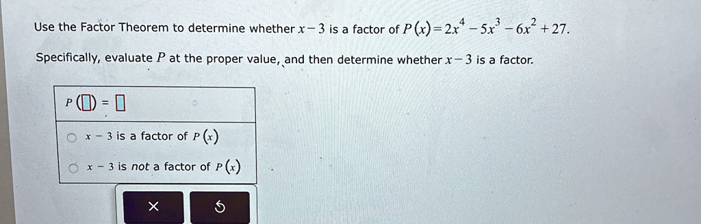 Use the Factor Theorem to determine whether x - 3 is a factor of P(x) = 2x^4 - 5x^3 - 6x^2 + 27.
Specifically, evaluate P at the proper value, and then determine whether x - 3 is a factor.
P() = 
x - 3 is a factor of P(x)
x - 3 is not a factor of P(x)