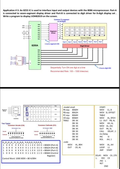 Application # 3: An 8255 IC is used to interface input and output devices with the 8086 microprocessor. Port-A
is connected to seven-segment display driver and Port-B is connected to digit driver for 8-digit display set.
Write a program to display UOHB2019 on the screen.
Common To segment
on at Digits
Two Types:
Common Anode (CA)
Common Cathode (CC)
AAAAAAAA AAAAAAAA
1 0 XX XXXX X110X 000 = 8060H (Port-A)
1 0 X X X XXX X110X 010 = 8062H (Port-B)
1 0 XX XXXX X110X 100 = 8064H (Port-C)
1 0 XX XXXX X110X 110 = 8066H (Control
Register)
Control Word: 1000 X00X = 80 H/89H
model small
START:
PA equ 8060H
PB equ 8062H
PC equ 8064H
CR equ 8066H
TABLE DB XX
DB XX
DB XX
DB XX
DB XX
DB XX
DB XX
DB XX
code
MOV CL, 8
MOV SI, OFFSET
TABLE
MOV AL, OFEH
L1: OUT PB, AL
MOV AH, AL
MOV AL, [SI]
OUT PA, AL
CALL DELAY; 1
ms Delay
INC SI
ROL AH, 1
MOV AL, 80H
MOV AL, AH
OUT CR, AL
LOOP L1
JMP START
DELAY: MOV CX, 270
DEC CX
JNZ L
RET
END