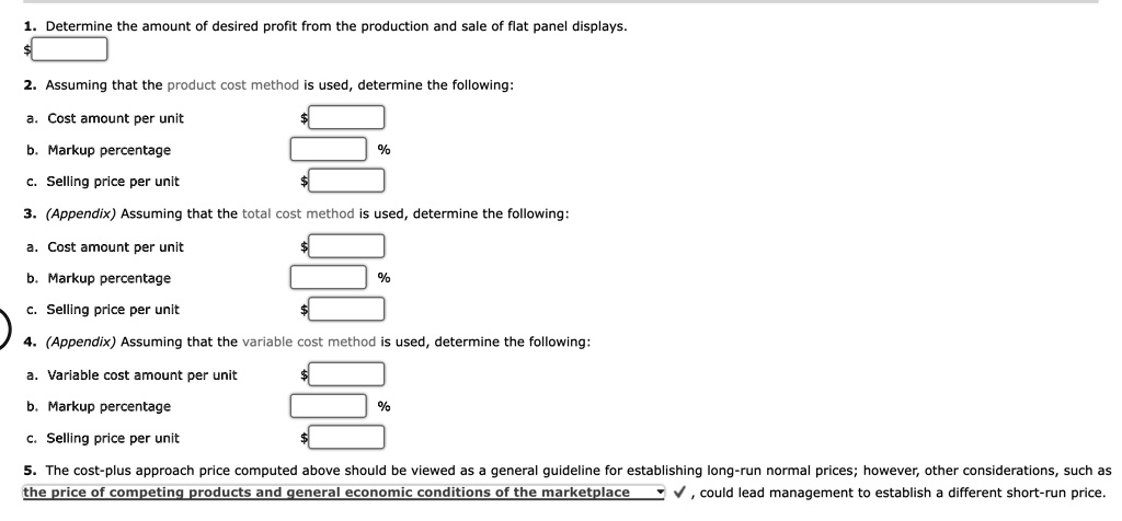1. Determine the amount of desired profit from the production and sale of flat panel displays.
2. Assuming that the product cost method is used, determine the following:
a. Cost amount per unit
b. Markup percentage %
c. Selling price per unit 3. (Appendix) Assuming that the total cost method is used, determine the following:
a. Cost amount per unit
b. Markup percentage %
c. Selling price per unit 4. (Appendix) Assuming that the variable cost method is used, determine the following:
a. Variable cost amount per unit
b. Markup percentage %
c. Selling price per unit 5. The cost-plus approach price computed above should be viewed as a general guideline for establishing long-run normal prices; however, other considerations, such as
the price of competing products and general economic conditions of the marketplace, could lead management to establish a different short-run price.