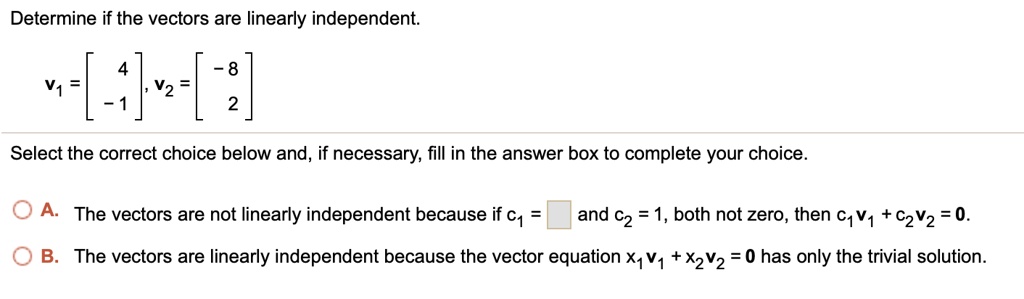 Determine if the vectors are linearly independent.
v1 = [ 4, -1 ], v2 = [ -8, 2 ]
Select the correct choice below and, if necessary, fill in the answer box to complete your choice.
A. The vectors are not linearly independent because if c1 = [ ] and c2 = 1, both not zero, then c1v1 + c2v2 = 0.
B. The vectors are linearly independent because the vector equation x1v1 + x2v2 = 0 has only the trivial solution.