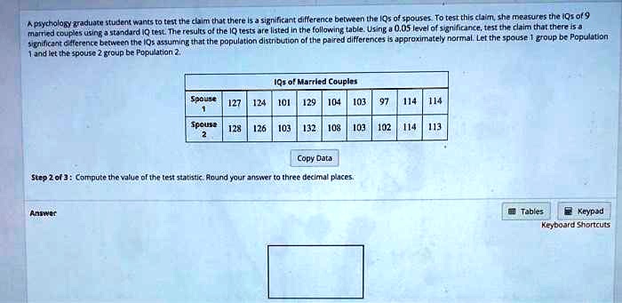 A psychology graduate student wants to test the claim that there is a significant difference between the IQs of spouses. To test this claim, she measures the IQs of 9 married couples using a standard IQ test. The results of the IQ tests are listed in the following table. Using a 0.05 level of significance, test the claim that there is a significant difference between the IQs assuming that the population distribution of the paired differences is approximately normal. Let the spouse 1 group be Population 1 and let the spouse 2 group be Population 2.

IQs of Married Couples
Spouse 1: 127, 124, 101, 129, 104, 103, 97, 114, 114
Spouse 2: 128, 126, 103, 132, 108, 103, 102, 114, 113

Step 2 of 3: Compute the value of the test statistic. Round your answer to three decimal places.