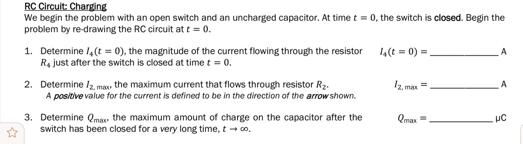 RC Circuit: Charging
We begin the problem with an open switch and an uncharged capacitor. At time t = 0, the switch is closed. Begin the problem by re-drawing the RC circuit at t = 0.

1. Determine I4(t = 0), the magnitude of the current flowing through the resistor R4 just after the switch is closed at time t = 0. I4(t = 0) =  A

2. Determine I2, max, the maximum current that flows through resistor R2. I2, max =  A
A positive value for the current is defined to be in the direction of the arrow shown.

3. Determine Qmax, the maximum amount of charge on the capacitor after the switch has been closed for a very long time, t ? ?. Qmax =  ?C
