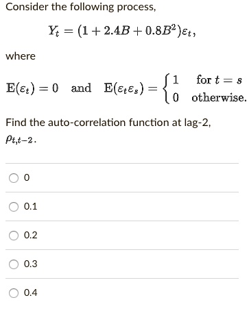 Consider the following process,
Yt = (1 + 2.4B + 0.8B^2)?t,
where
E(?t) = 0 and E(?t?s) =  1 for t = s; 0 otherwise.
Find the auto-correlation function at lag-2,
?t,t-2.
0
0.1
0.2
0.3
0.4