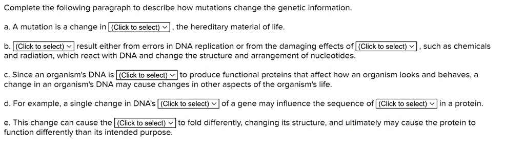 Complete the following paragraph to describe how mutations change the genetic information.

a. A mutation is a change in, the hereditary material of life.

b. result either from errors in DNA replication or from the damaging effects of, such as chemicals and radiation, which react with DNA and change the structure and arrangement of nucleotides.

c. Since an organism's DNA is to produce functional proteins that affect how an organism looks and behaves, a change in an organism's DNA may cause changes in other aspects of the organism's life.

d. For example, a single change in DNA's of a gene may influence the sequence of in a protein.

e. This change can cause the to fold differently, changing its structure, and ultimately may cause the protein to function differently than its intended purpose.