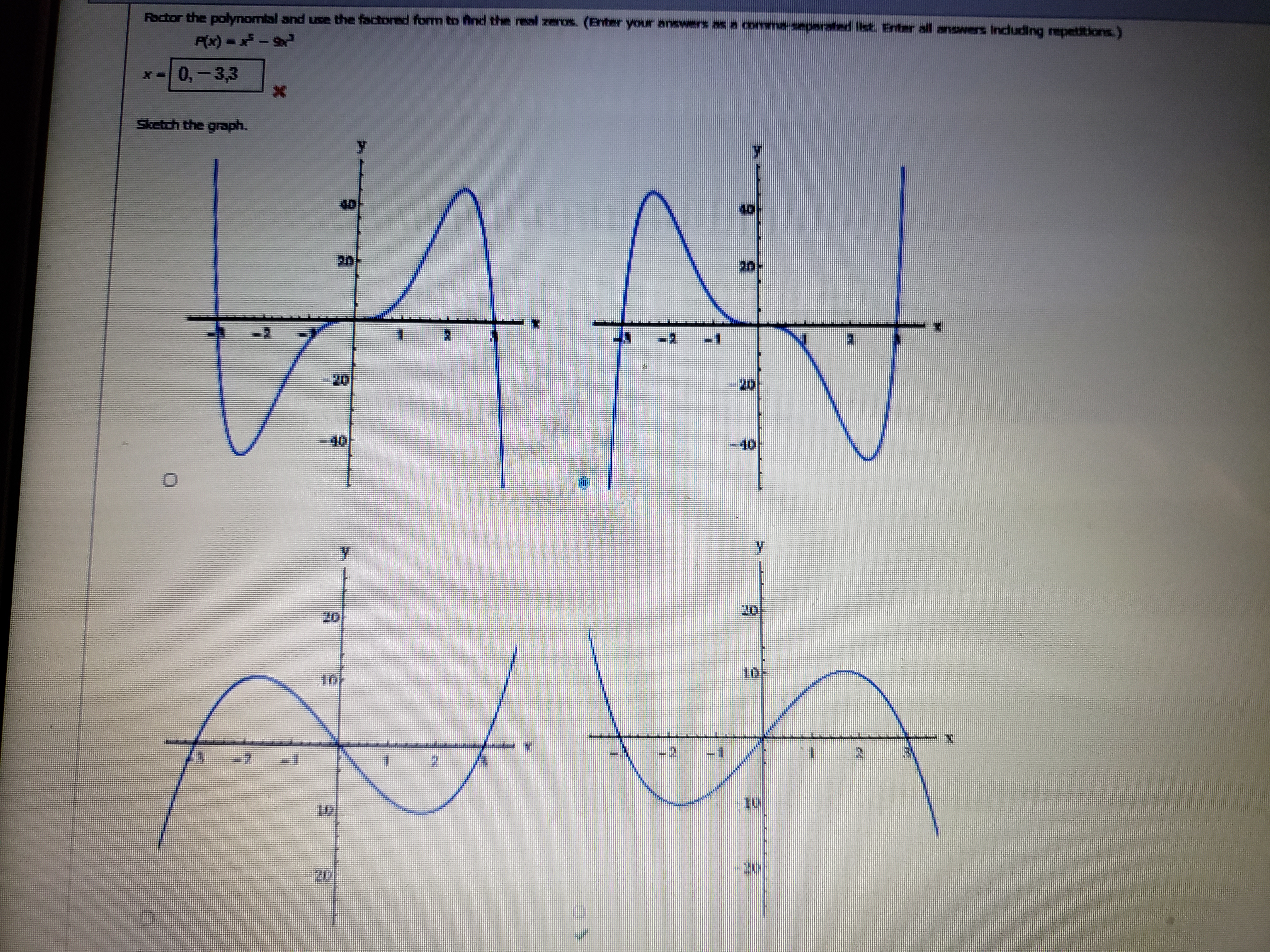 Factor the polynomial and use the factored form to find the real zeros. (Enter your answers as a comma-separated list. Enter all answers including repetitions.)
P(x) = x^5 - 9x^3
x = 0, -3, 3
Sketch the graph.