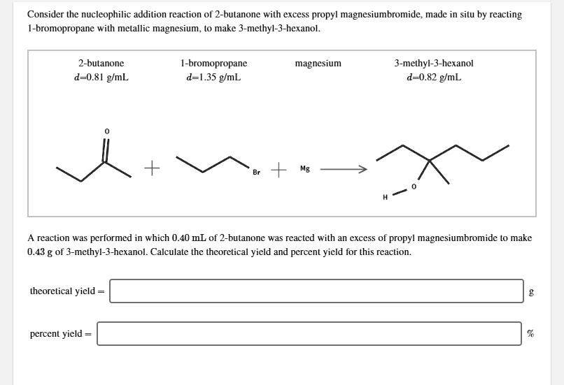 Consider the nucleophilic addition reaction of 2-butanone with excess propyl magnesiumbromide, made in situ by reacting 1-bromopropane with metallic magnesium, to make 3-methyl-3-hexanol.

2-butanone d=0.81 g/mL
1-bromopropane d=1.35 g/mL
magnesium
3-methyl-3-hexanol d=0.82 g/mL

A reaction was performed in which 0.40 mL of 2-butanone was reacted with an excess of propyl magnesiumbromide to make 0.43 g of 3-methyl-3-hexanol. Calculate the theoretical yield and percent yield for this reaction.

theoretical yield = g
percent yield = %
