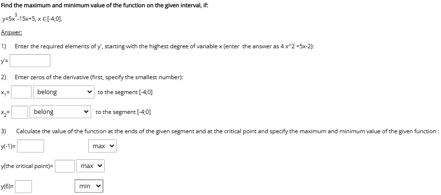 Find the maximum and minimum value of the function on the given interval, if:
y=5x^3-15x+5, x ?[-4;0].
Answer:
1) Enter the required elements of y', starting with the highest degree of variable x (enter the answer as 4 x^2 +5x-2):
y'=
2) Enter zeros of the derivative (first, specify the smallest number):
x1= belong to the segment [-4;0]
x2= belong to the segment [-4;0]
3) Calculate the value of the function at the ends of the given segment and at the critical point and specify the maximum and minimum value of the given function :
y(-1)= max
y(the critical point)= max
y(6)= min