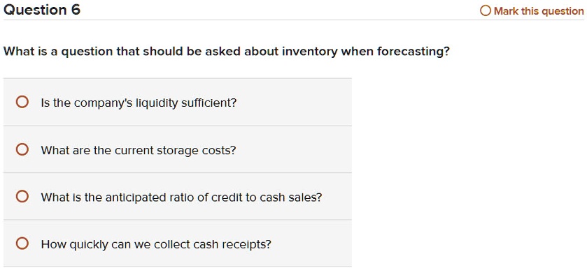 What is a question that should be asked about inventory when forecasting?

Is the company's liquidity sufficient?
What are the current storage costs?
What is the anticipated ratio of credit to cash sales?
How quickly can we collect cash receipts?