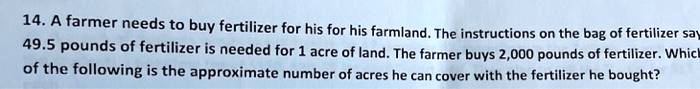14. A farmer needs to buy fertilizer for his for his farmland. The instructions on the bag of fertilizer say 49.5 pounds of fertilizer is needed for 1 acre of land. The farmer buys 2,000 pounds of fertilizer. Which of the following is the approximate number of acres he can cover with the fertilizer he bought?