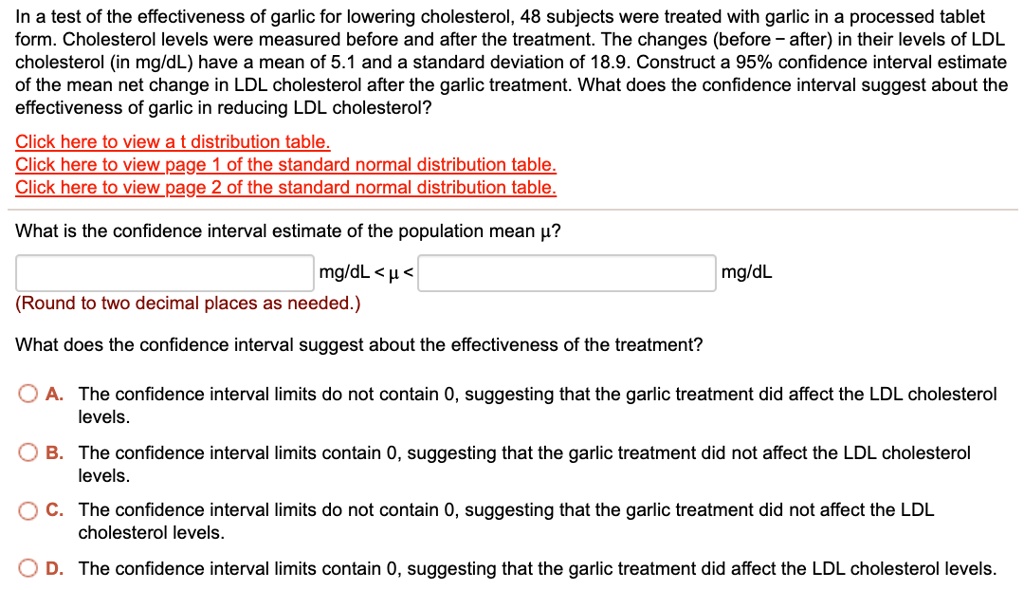 In a test of the effectiveness of garlic for lowering cholesterol, 48 subjects were treated with garlic in a processed tablet form. Cholesterol levels were measured before and after the treatment. The changes (before – after) in their levels of LDL cholesterol (in mg/dL) have a mean of 5.1 and a standard deviation of 18.9. Construct a 95% confidence interval estimate of the mean net change in LDL cholesterol after the garlic treatment. What does the confidence interval suggest about the effectiveness of garlic in reducing LDL cholesterol?

What is the confidence interval estimate of the population mean ??

mg/dL < ? < mg/dL
(Round to two decimal places as needed.)

What does the confidence interval suggest about the effectiveness of the treatment?

A. The confidence interval limits do not contain 0, suggesting that the garlic treatment did affect the LDL cholesterol levels.
B. The confidence interval limits contain 0, suggesting that the garlic treatment did not affect the LDL cholesterol levels.
C. The confidence interval limits do not contain 0, suggesting that the garlic treatment did not affect the LDL cholesterol levels.
D. The confidence interval limits contain 0, suggesting that the garlic treatment did affect the LDL cholesterol levels.