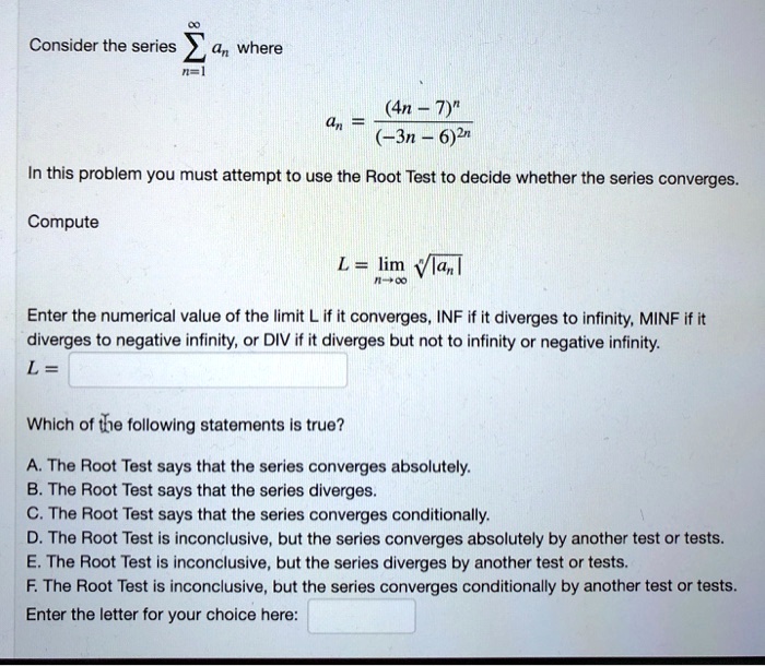 Consider the series ?n=1^? an where an = frac(4n - 7)^n(-3n - 6)^2n In this problem you must attempt to use the Root Test to decide whether the series converges. Compute L = limn 	o infty sqrt[n]|an| Enter the numerical value of the limit L if it converges, INF if it diverges to infinity, MINF if it diverges to negative infinity, or DIV if it diverges but not to infinity or negative infinity. L = Which of the following statements is true? A. The Root Test says that the series converges absolutely. B. The Root Test says that the series diverges. C. The Root Test says that the series converges conditionally. D. The Root Test is inconclusive, but the series converges absolutely by another test or tests. E. The Root Test is inconclusive, but the series diverges by another test or tests. F. The Root Test is inconclusive, but the series converges conditionally by another test or tests. Enter the letter for your choice here:
