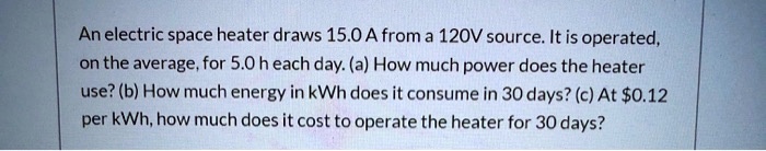 An electric space heater draws 15.0 A from a 120V source. It is operated, on the average, for 5.0 h each day. (a) How much power does the heater use? (b) How much energy in kWh does it consume in 30 days? (c) At 0.12 per kWh, how much does it cost to operate the heater for 30 days?