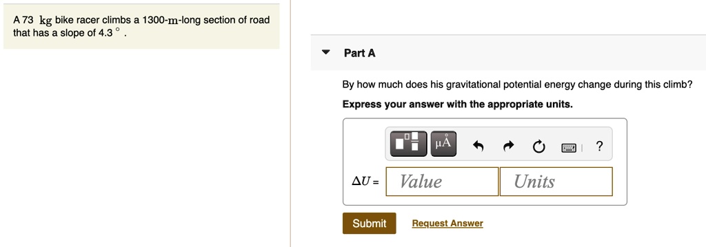 A 73 kg bike racer climbs a 1300-m-long section of road that has a slope of 4.3 ° . By how much does his gravitational potential energy change during this climb? Express your answer with the appropriate units. ?U =