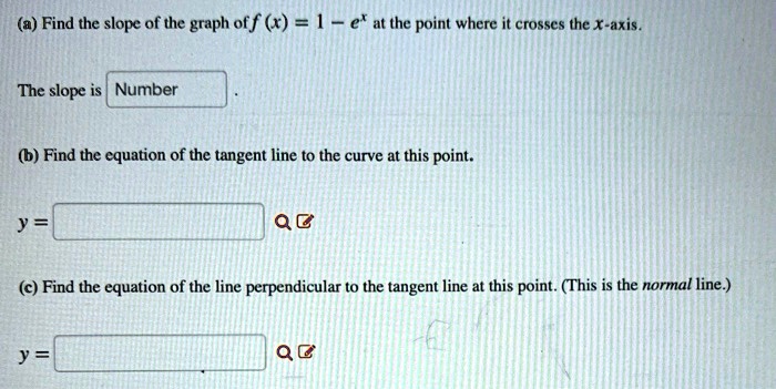 (a) Find the slope of the graph of f (x) = 1 - e^x at the point where it crosses the x-axis.

The slope is Number .

(b) Find the equation of the tangent line to the curve at this point.

y =

(c) Find the equation of the line perpendicular to the tangent line at this point. (This is the normal line.)

y =