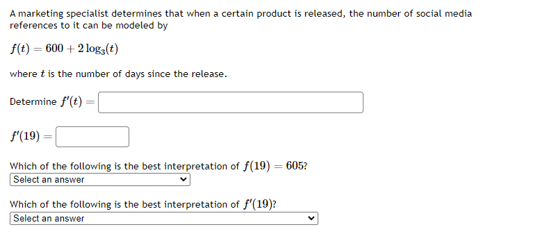 A marketing specialist determines that when a certain product is released, the number of social media references to it can be modeled by

    f(t)=600+2 log3(t)

where t is the number of days since the release.
Determine f^'(t)= □

    f^'(19)=

□
Which of the following is the best interpretation of f(19)=605 ?
Select an answer
Which of the following is the best interpretation of f^'(19) ?
Select an answer