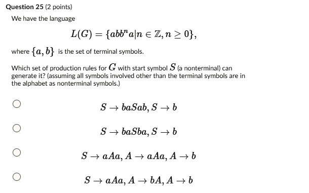 We have the language
L(G) = abb^n a|n ? ?, n ? 0,
where a, b is the set of terminal symbols.
Which set of production rules for G with start symbol S (a nonterminal) can generate it? (assuming all symbols involved other than the terminal symbols are in the alphabet as nonterminal symbols.)

S ? baSab, S ? b
S ? baSba, S ? b
S ? aAa, A ? aAa, A ? b
S ? aAa, A ? bA, A ? b