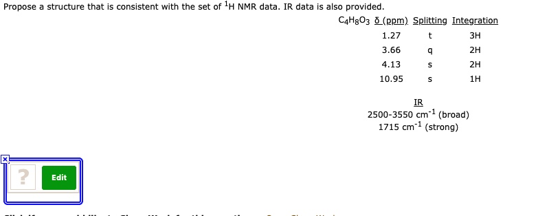 Propose a structure that is consistent with the set of 1H NMR data. IR data is also provided.
C4H8O3 ?(ppm) Splitting Integration
1.27 t 3H
3.66 q 2H
4.13 s 2H
10.95 s 1H

IR
2500-3550 cm-1 (broad)
1715 cm-1 (strong)