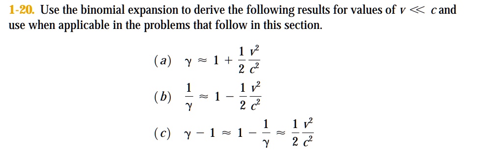 1-20. Use the binomial expansion to derive the following results for values of v ≪ c and use when applicable in the problems that follow in this section.

(a) γ≈ 1 + (1)/(2)(v^2)/(c^2)

(b) (1)/(γ)≈ 1 - (1)/(2)(v^2)/(c^2)

(c) γ - 1 ≈(1)/(2)(v^2)/(c^2)