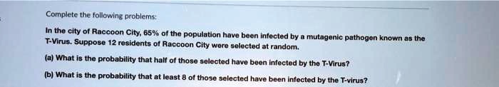 Complete the following problems:
In the city of Raccoon City, 65% of the population have been infected by a mutagenic pathogen known as the
T-Virus. Suppose 12 residents of Raccoon City were selected at random.
(a) What is the probability that half of those selected have been infected by the T-Virus?
(b) What is the probability that at least 8 of those selected have been infected by the T-virus?
