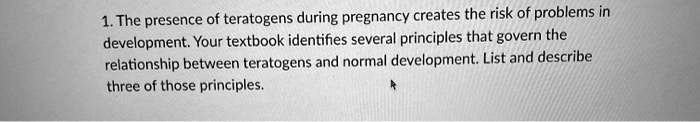 1. The presence of teratogens during pregnancy creates the risk of problems in
development. Your textbook identifies several principles that govern the
relationship between teratogens and normal development. List and describe
three of those principles.