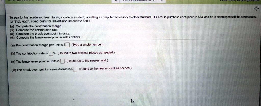 To pay for his academic fees, Tarek, a college student, is selling a computer accessory to other students. His cost to purchase each piece is 53, and he is planning to sell the accessories for120 each. Fixed costs for advertising amount to 580.

(a) Compute the contribution margin.
(b) Compute the contribution rate.
(c) Compute the break-even point in units.
(d) Compute the break-even point in sales dollars.

(a) The contribution margin per unit is. (Type a whole number.)
(b) The contribution rate is %. (Round to two decimal places as needed.)
(c) The break-even point in units is . (Round up to the nearest unit.)
(d) The break-even point in sales dollars is . (Round to the nearest cent as needed.)